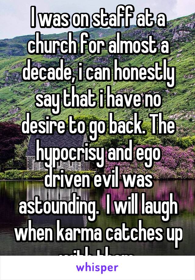 I was on staff at a church for almost a decade, i can honestly say that i have no desire to go back. The hypocrisy and ego driven evil was astounding.  I will laugh when karma catches up with them.