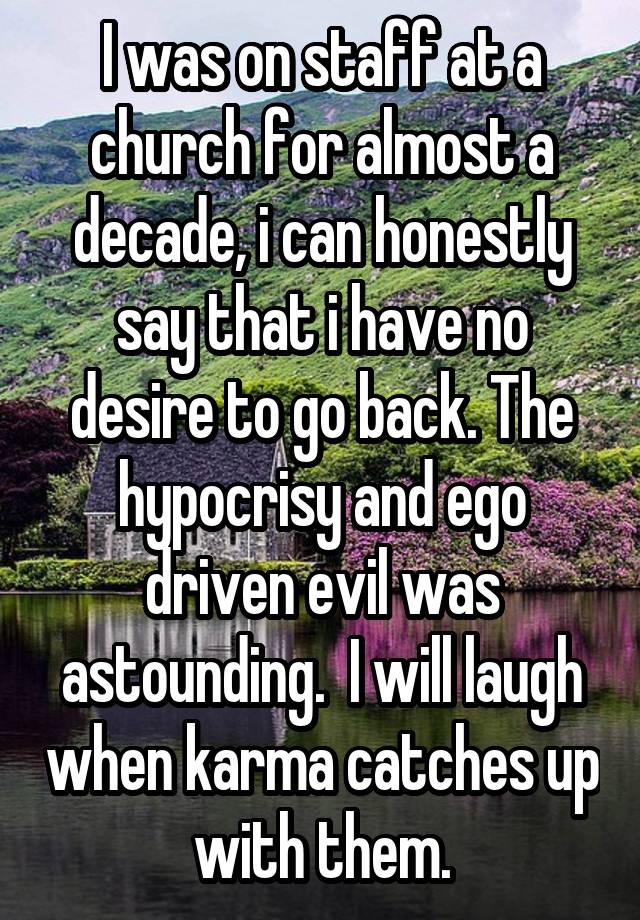 I was on staff at a church for almost a decade, i can honestly say that i have no desire to go back. The hypocrisy and ego driven evil was astounding.  I will laugh when karma catches up with them.