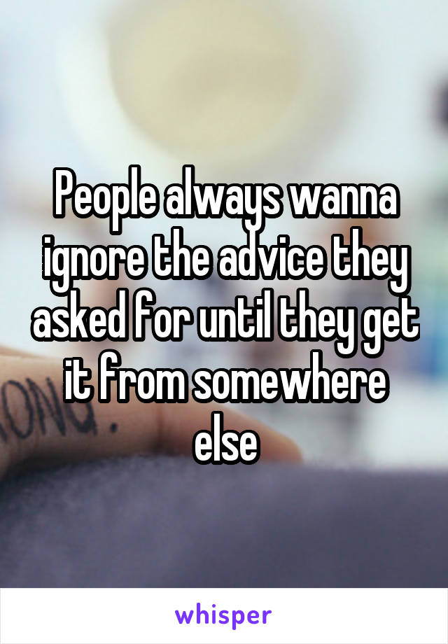 People always wanna ignore the advice they asked for until they get it from somewhere else