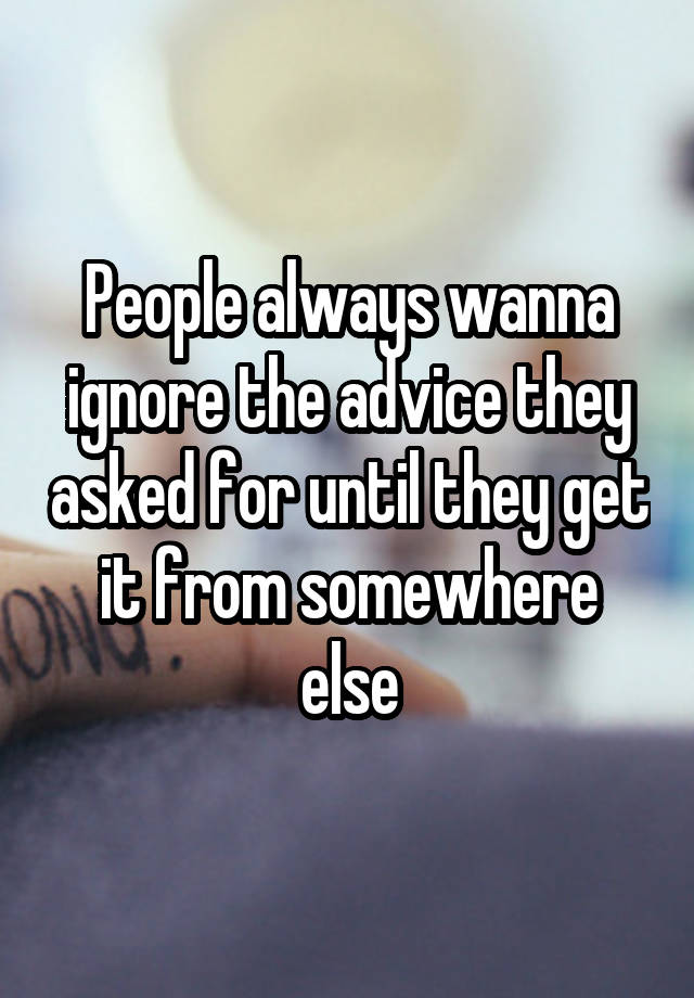 People always wanna ignore the advice they asked for until they get it from somewhere else