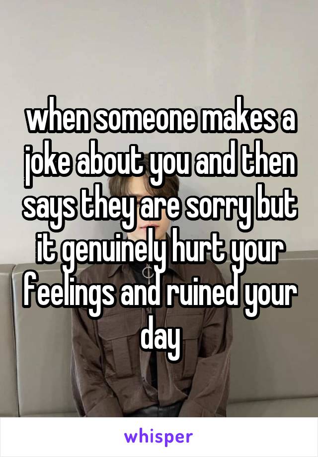 when someone makes a joke about you and then says they are sorry but it genuinely hurt your feelings and ruined your day