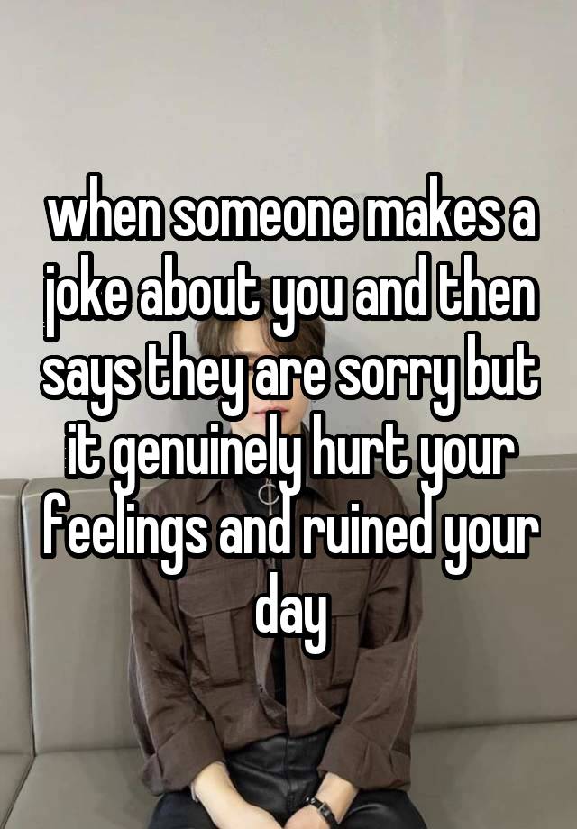 when someone makes a joke about you and then says they are sorry but it genuinely hurt your feelings and ruined your day