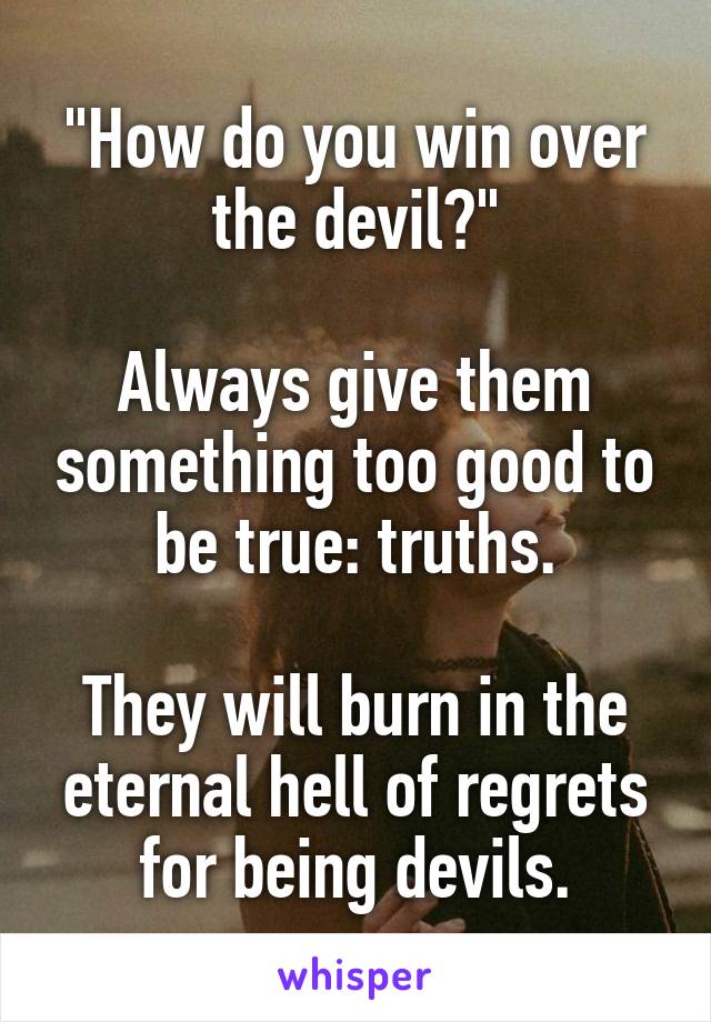 "How do you win over the devil?"

Always give them something too good to be true: truths.

They will burn in the eternal hell of regrets for being devils.