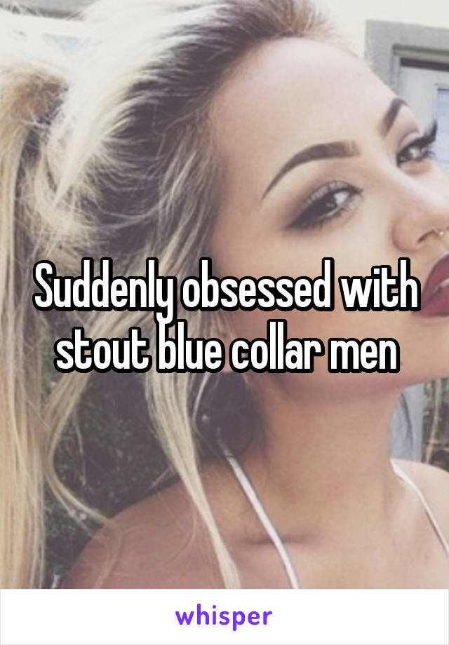 Suddenly obsessed with stout blue collar men