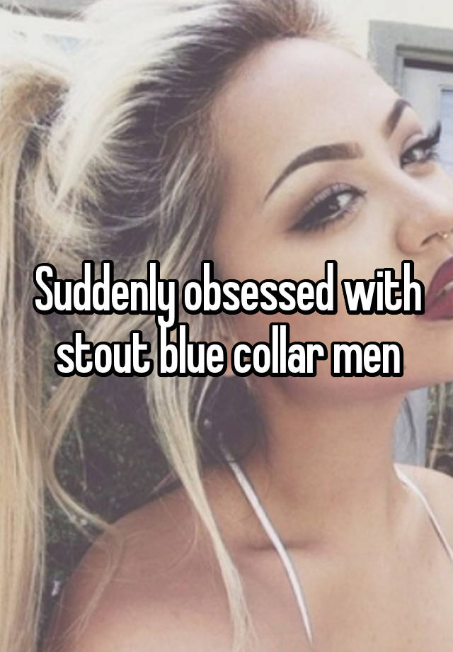 Suddenly obsessed with stout blue collar men