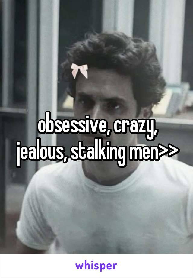 obsessive, crazy, jealous, stalking men>>