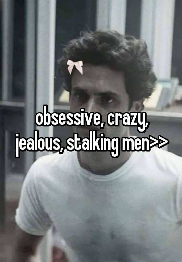 obsessive, crazy, jealous, stalking men>>