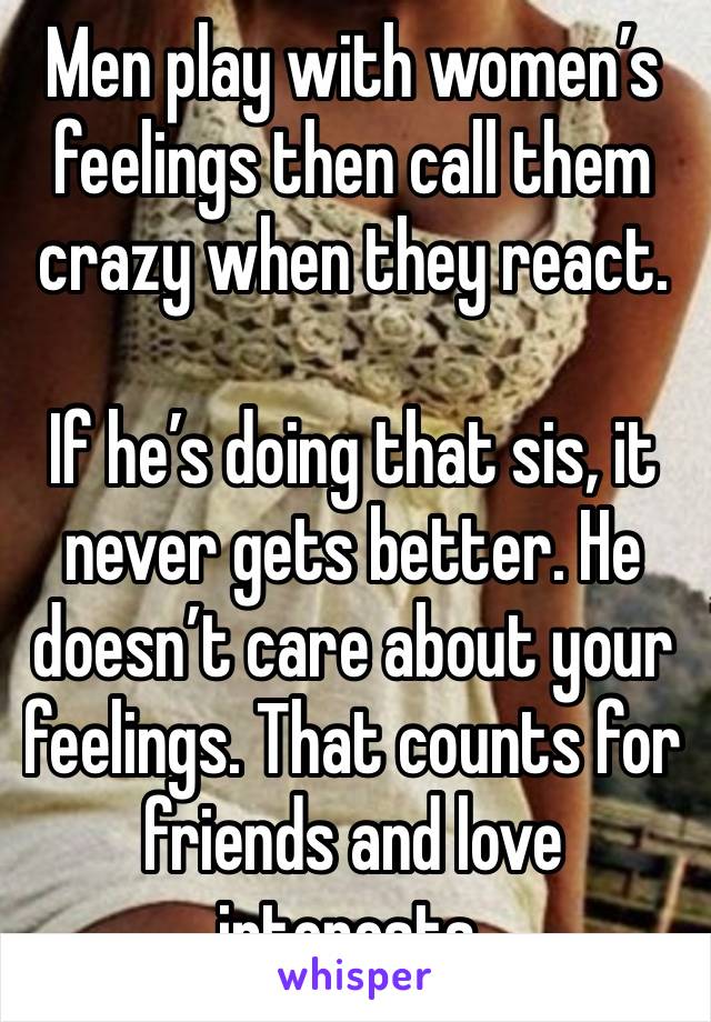 Men play with women’s feelings then call them crazy when they react.

If he’s doing that sis, it never gets better. He doesn’t care about your feelings. That counts for friends and love interests.