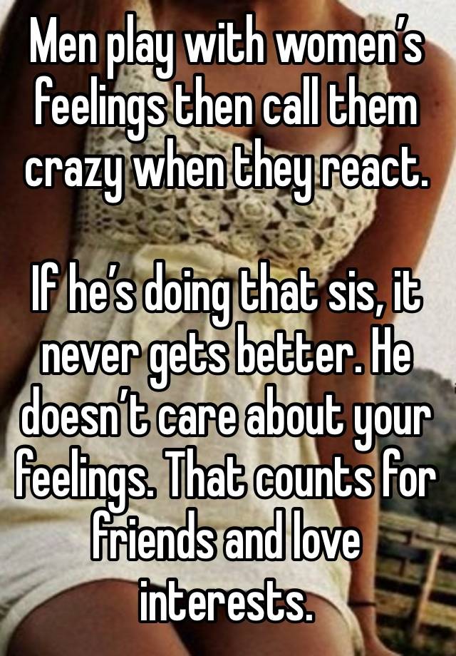 Men play with women’s feelings then call them crazy when they react.

If he’s doing that sis, it never gets better. He doesn’t care about your feelings. That counts for friends and love interests.