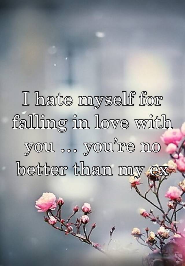 I hate myself for falling in love with you … you’re no better than my ex