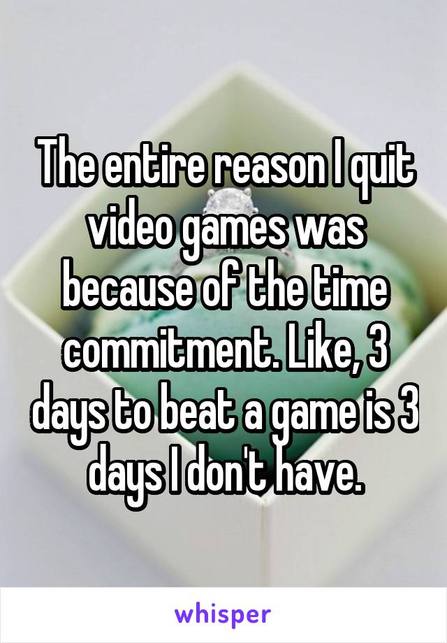 The entire reason I quit video games was because of the time commitment. Like, 3 days to beat a game is 3 days I don't have.