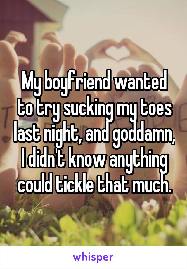 My boyfriend wanted to try sucking my toes last night, and goddamn, I didn't know anything could tickle that much.