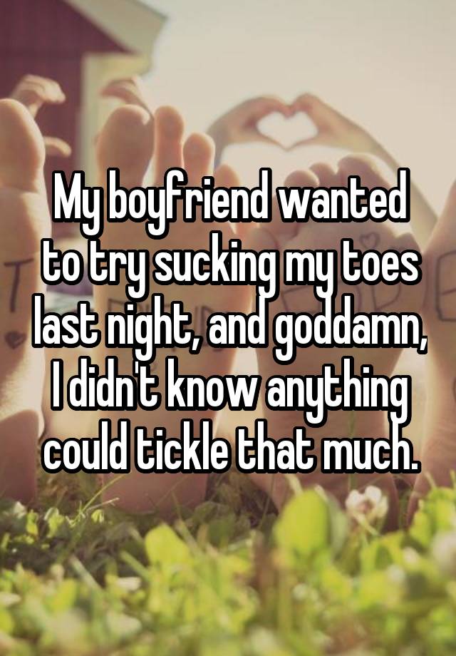 My boyfriend wanted to try sucking my toes last night, and goddamn, I didn't know anything could tickle that much.