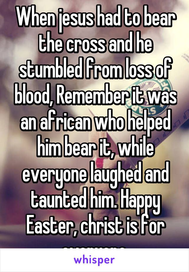 When jesus had to bear the cross and he stumbled from loss of blood, Remember it was an african who helped him bear it, while everyone laughed and taunted him. Happy Easter, christ is for everyone 