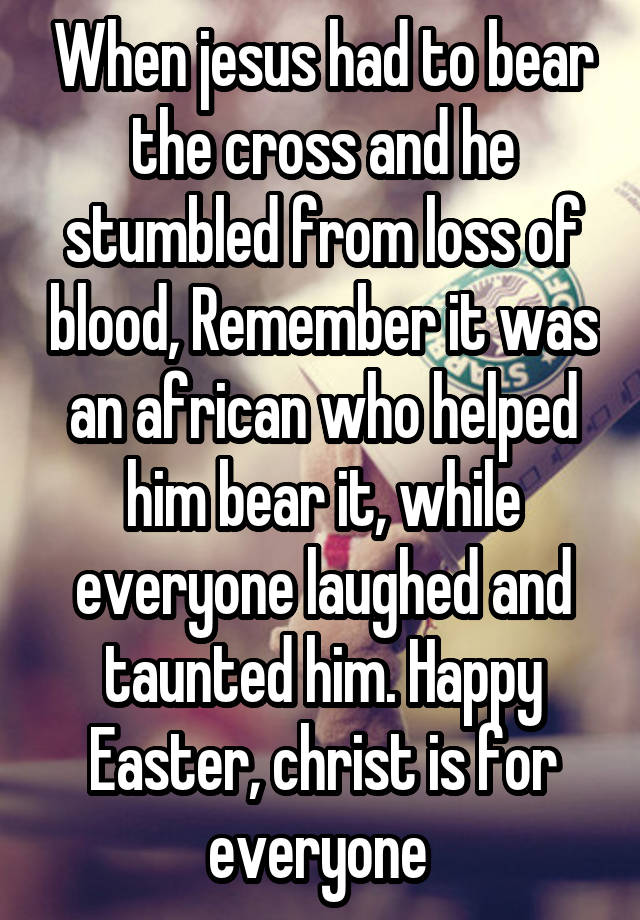 When jesus had to bear the cross and he stumbled from loss of blood, Remember it was an african who helped him bear it, while everyone laughed and taunted him. Happy Easter, christ is for everyone 