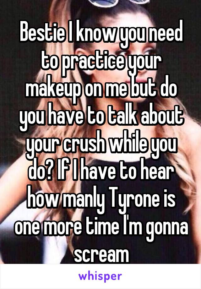 Bestie I know you need to practice your makeup on me but do you have to talk about your crush while you do? If I have to hear how manly Tyrone is one more time I'm gonna scream