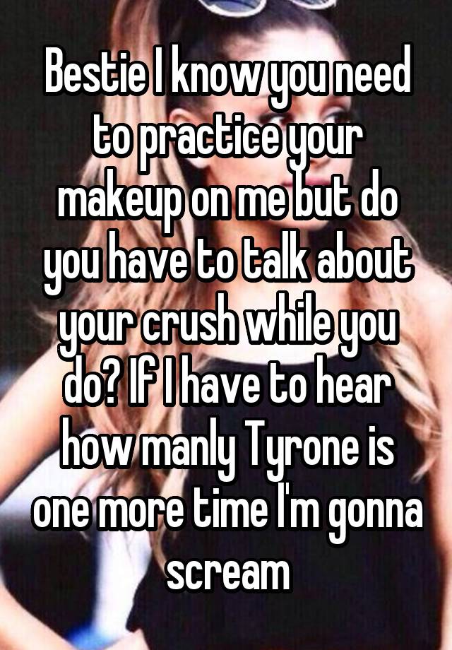 Bestie I know you need to practice your makeup on me but do you have to talk about your crush while you do? If I have to hear how manly Tyrone is one more time I'm gonna scream