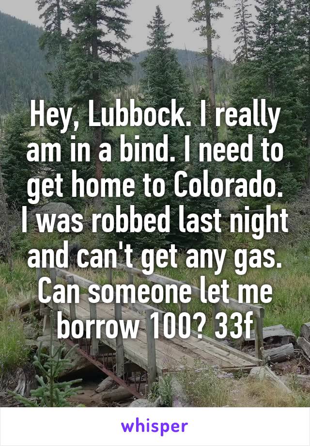 Hey, Lubbock. I really am in a bind. I need to get home to Colorado. I was robbed last night and can't get any gas. Can someone let me borrow 100? 33f