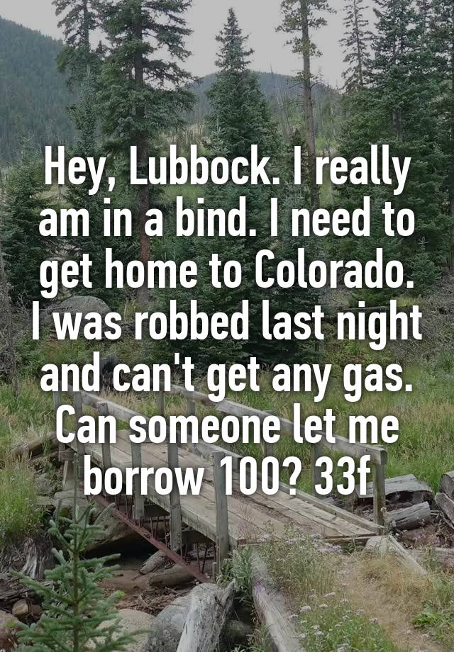 Hey, Lubbock. I really am in a bind. I need to get home to Colorado. I was robbed last night and can't get any gas. Can someone let me borrow 100? 33f