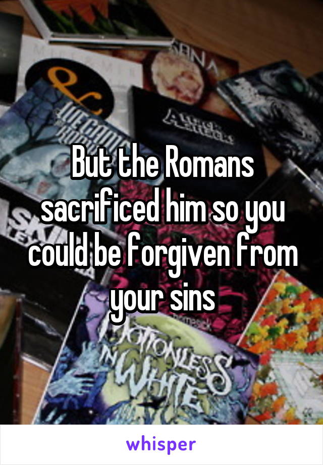 But the Romans sacrificed him so you could be forgiven from your sins