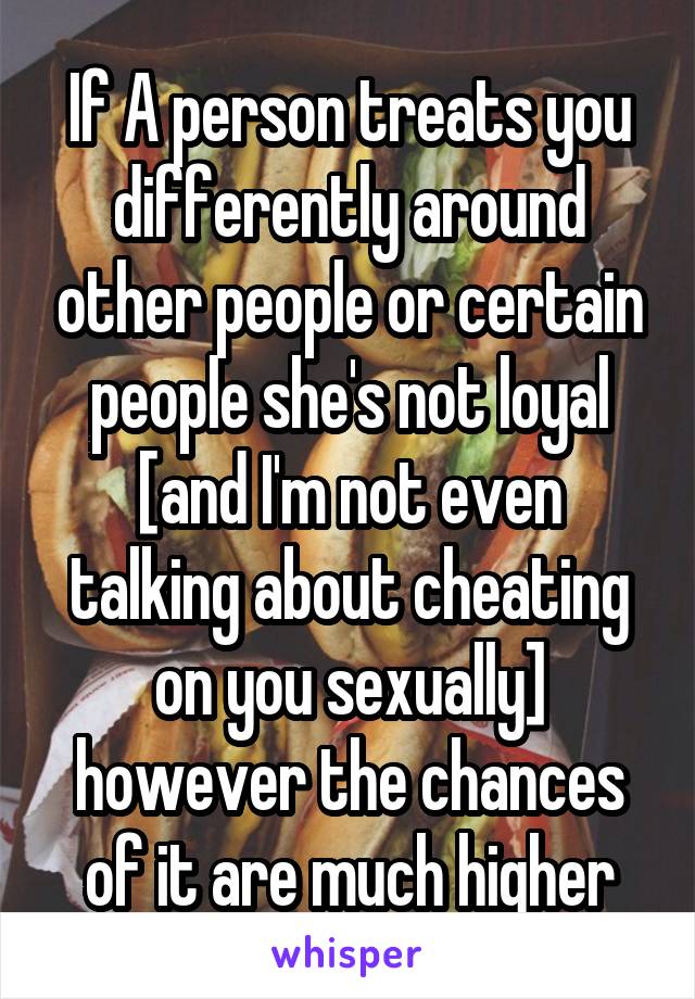 If A person treats you differently around other people or certain people she's not loyal [and I'm not even talking about cheating on you sexually] however the chances of it are much higher