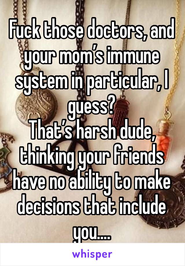 Fuck those doctors, and your mom’s immune system in particular, I guess? 
That’s harsh dude, thinking your friends have no ability to make decisions that include you….