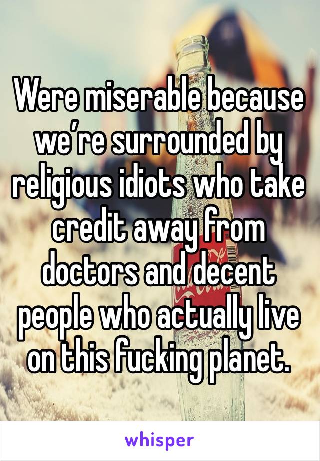 Were miserable because we’re surrounded by religious idiots who take credit away from doctors and decent people who actually live on this fucking planet. 