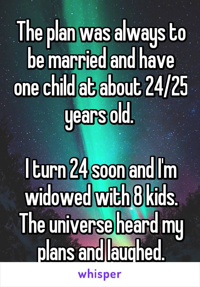 The plan was always to be married and have one child at about 24/25 years old. 

I turn 24 soon and I'm widowed with 8 kids. The universe heard my plans and laughed.