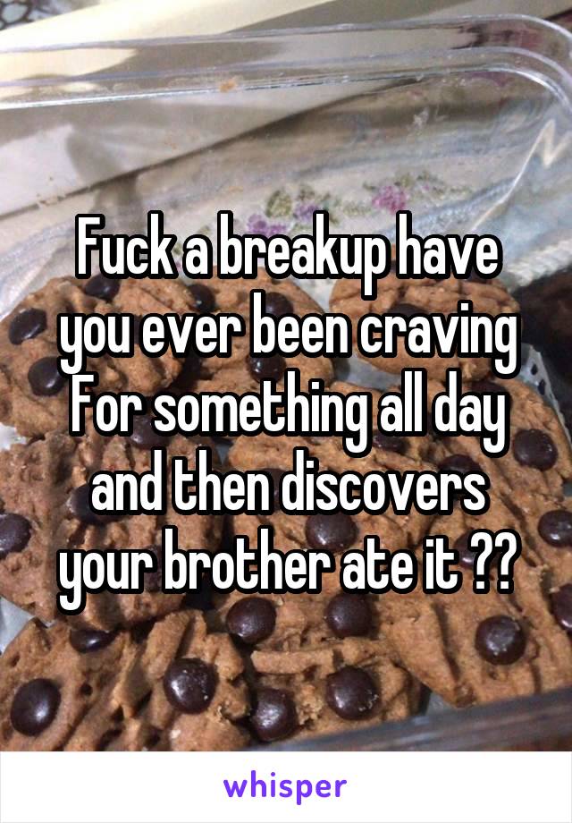 Fuck a breakup have you ever been craving For something all day and then discovers your brother ate it ??