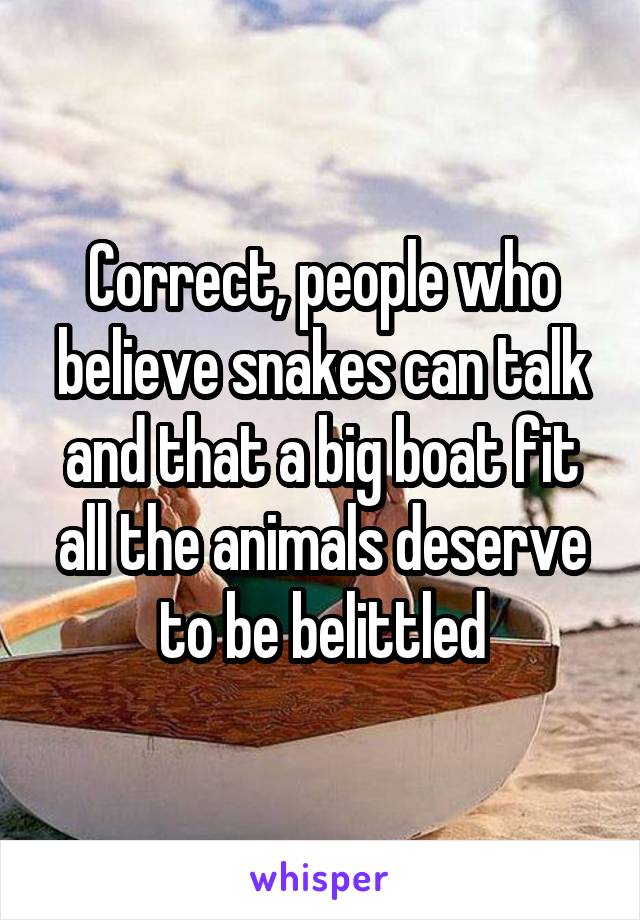 Correct, people who believe snakes can talk and that a big boat fit all the animals deserve to be belittled