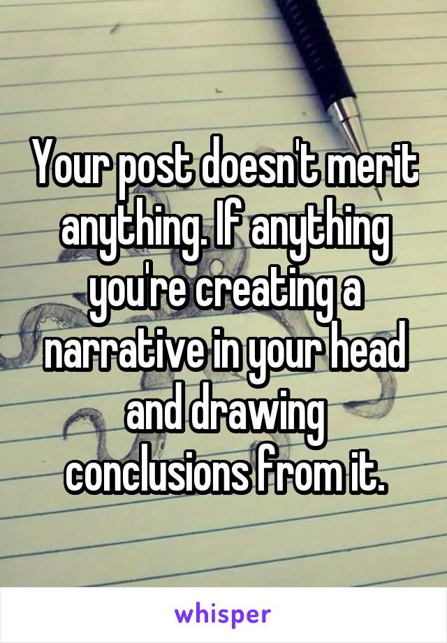 Your post doesn't merit anything. If anything you're creating a narrative in your head and drawing conclusions from it.