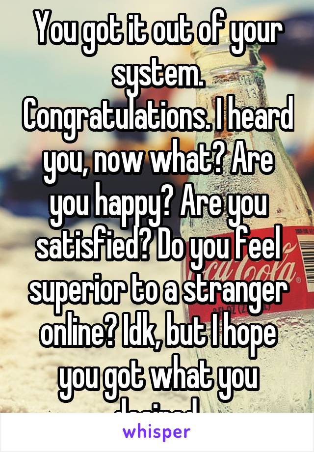 You got it out of your system. Congratulations. I heard you, now what? Are you happy? Are you satisfied? Do you feel superior to a stranger online? Idk, but I hope you got what you desired.