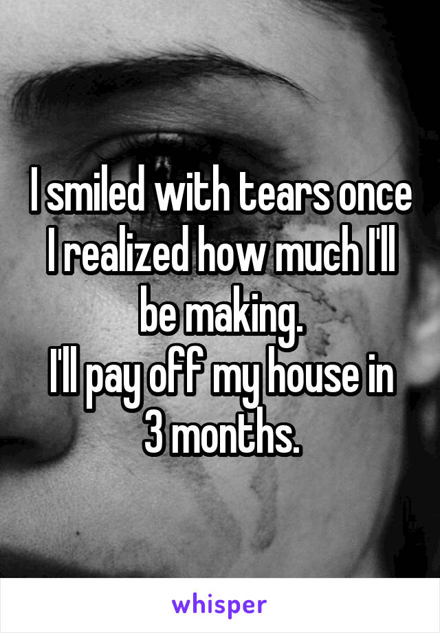 I smiled with tears once I realized how much I'll be making.
I'll pay off my house in 3 months.