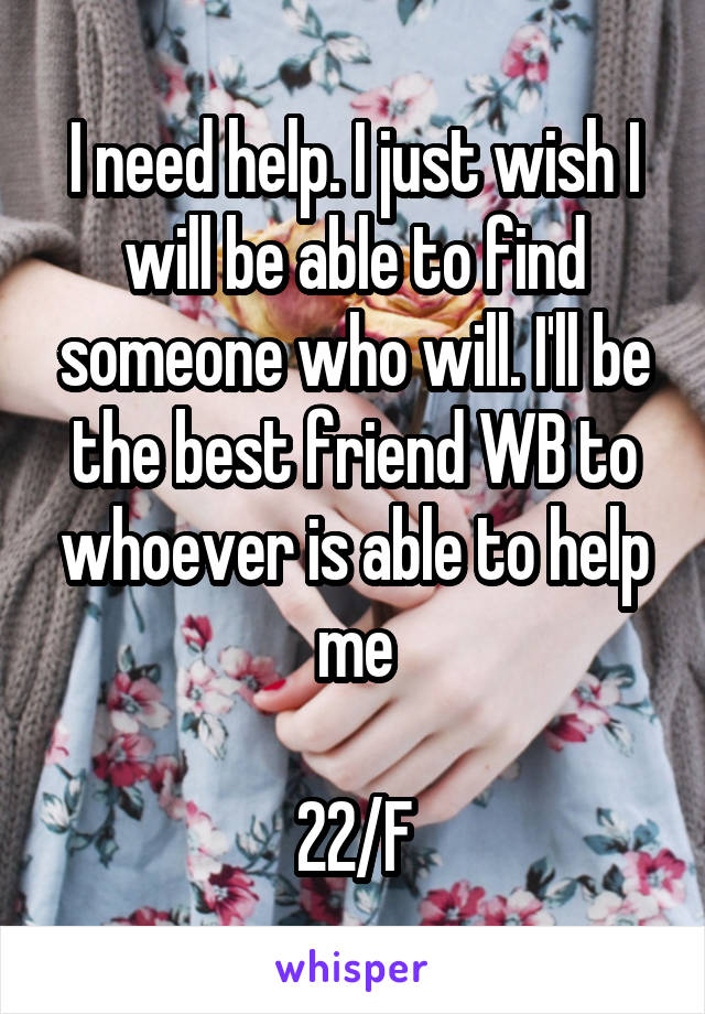 I need help. I just wish I will be able to find someone who will. I'll be the best friend WB to whoever is able to help me

22/F