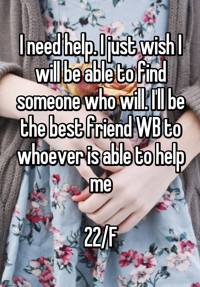 I need help. I just wish I will be able to find someone who will. I'll be the best friend WB to whoever is able to help me

22/F