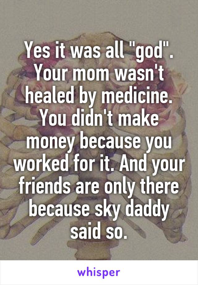 Yes it was all "god". Your mom wasn't healed by medicine. You didn't make money because you worked for it. And your friends are only there because sky daddy said so.