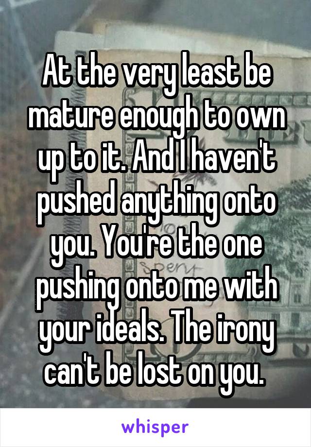 At the very least be mature enough to own up to it. And I haven't pushed anything onto you. You're the one pushing onto me with your ideals. The irony can't be lost on you. 