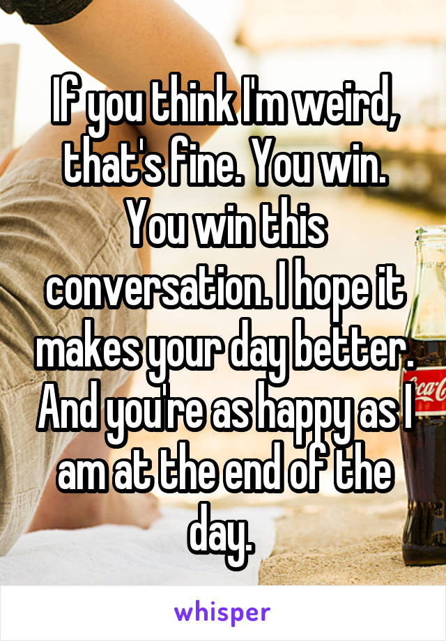 If you think I'm weird, that's fine. You win. You win this conversation. I hope it makes your day better. And you're as happy as I am at the end of the day. 