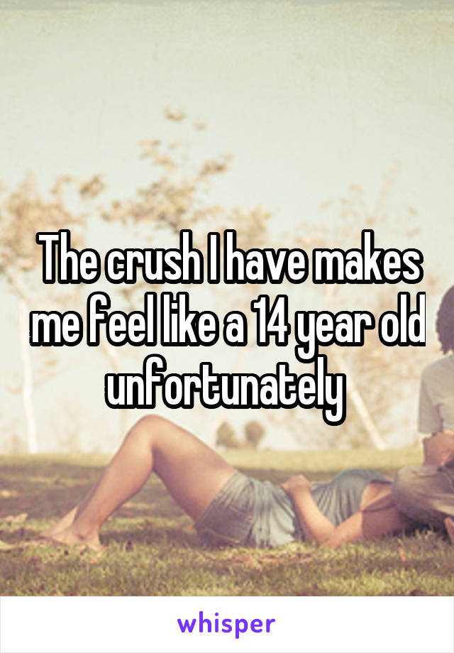 The crush I have makes me feel like a 14 year old unfortunately 