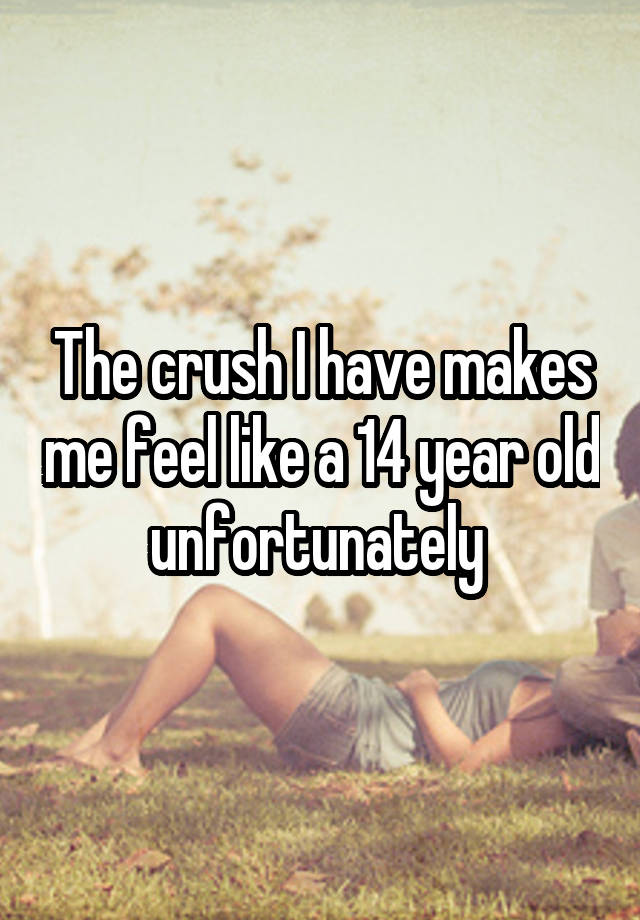 The crush I have makes me feel like a 14 year old unfortunately 