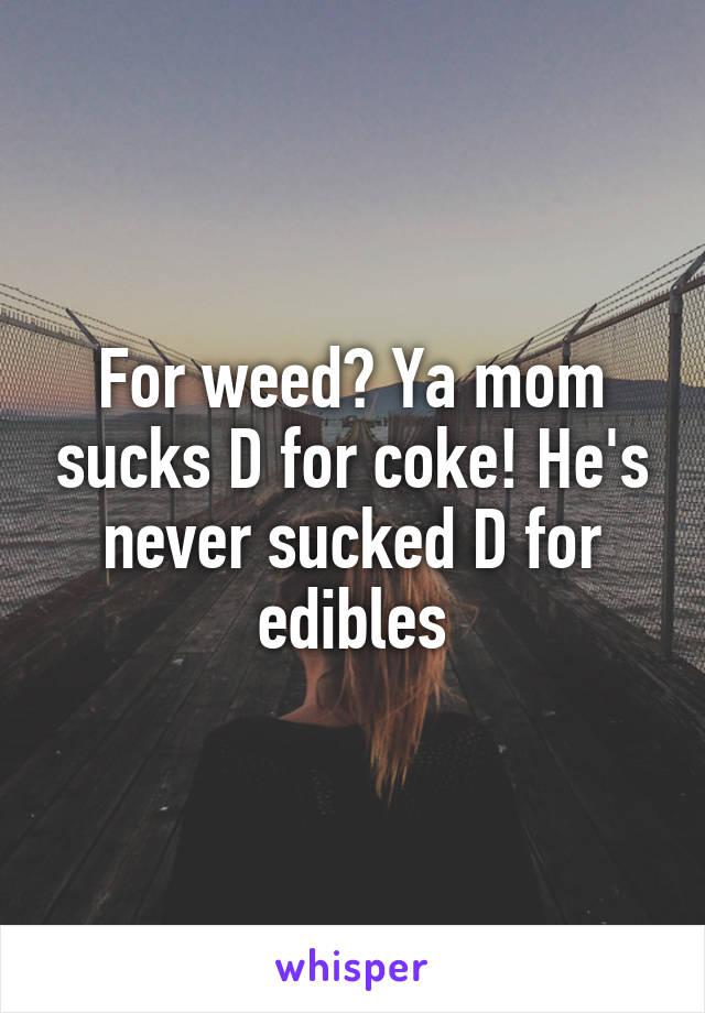 For weed? Ya mom sucks D for coke! He's never sucked D for edibles