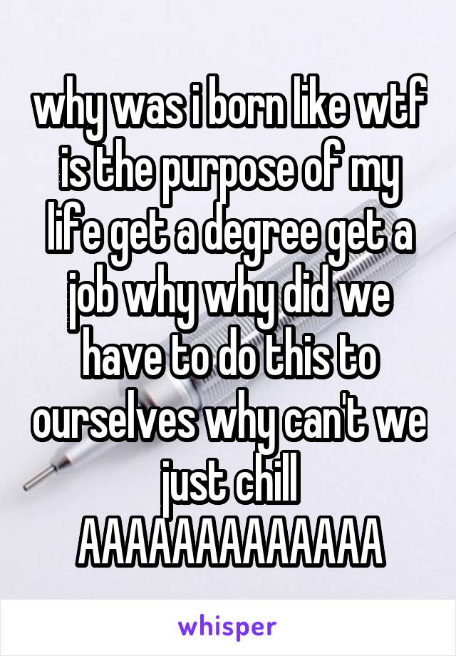 why was i born like wtf is the purpose of my life get a degree get a job why why did we have to do this to ourselves why can't we just chill
AAAAAAAAAAAAA