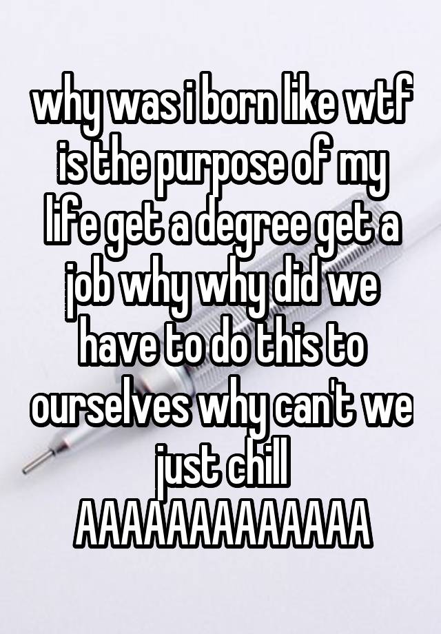 why was i born like wtf is the purpose of my life get a degree get a job why why did we have to do this to ourselves why can't we just chill
AAAAAAAAAAAAA