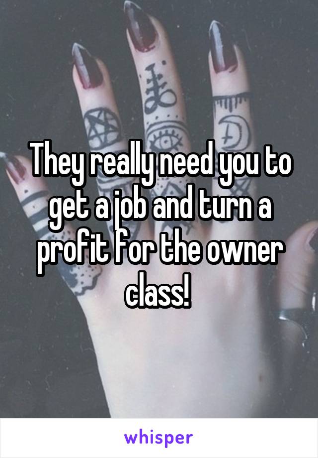 They really need you to get a job and turn a profit for the owner class! 