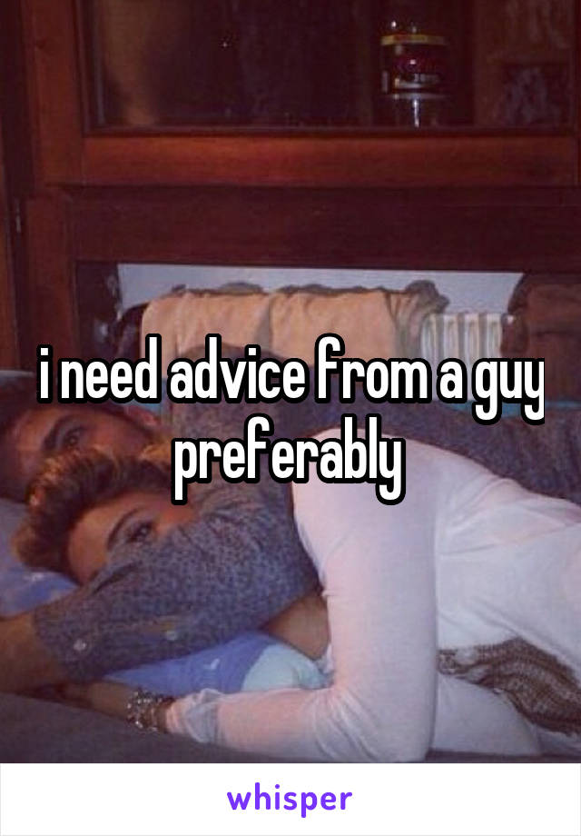 i need advice from a guy preferably 