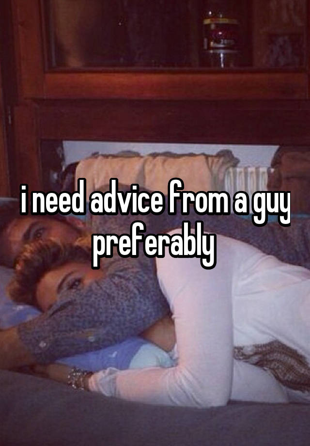 i need advice from a guy preferably 