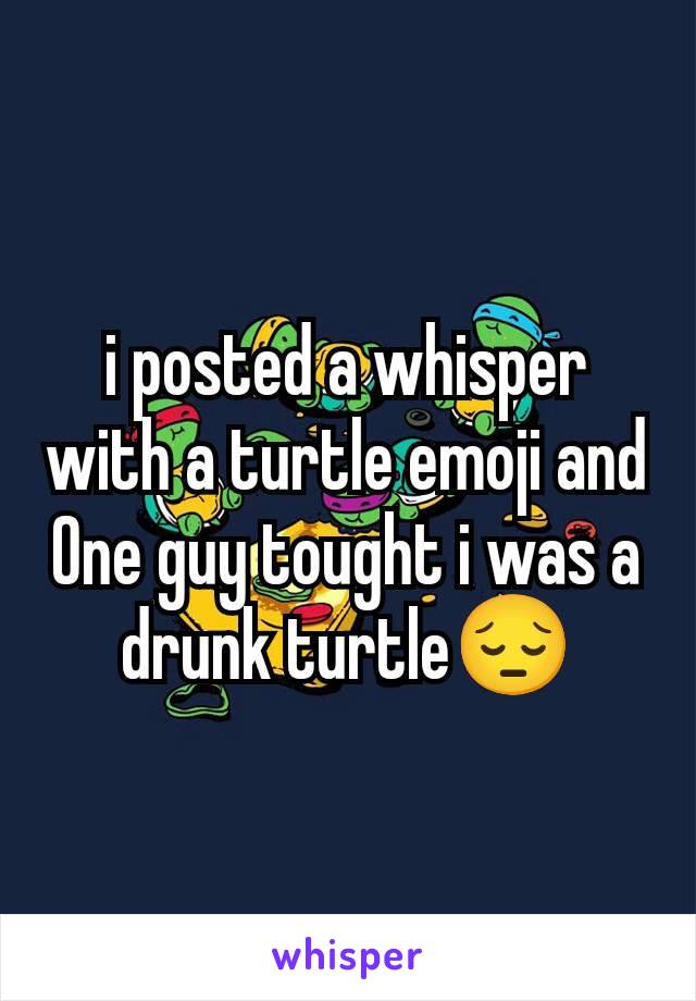 i posted a whisper with a turtle emoji and One guy tought i was a drunk turtle😔