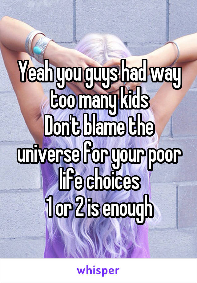 Yeah you guys had way too many kids
Don't blame the universe for your poor life choices
1 or 2 is enough