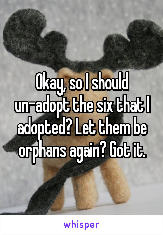 Okay, so I should un-adopt the six that I adopted? Let them be orphans again? Got it.