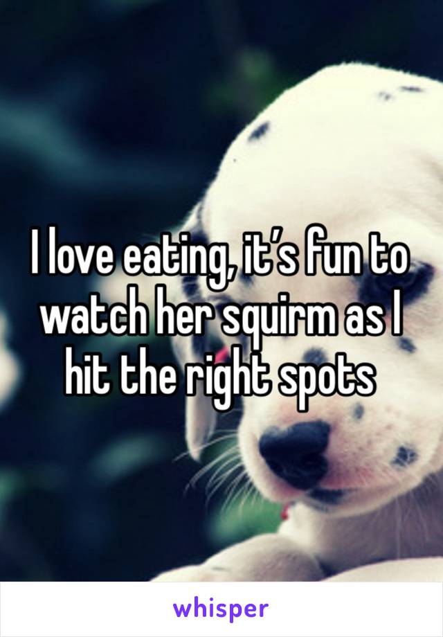 I love eating, it’s fun to watch her squirm as I hit the right spots 